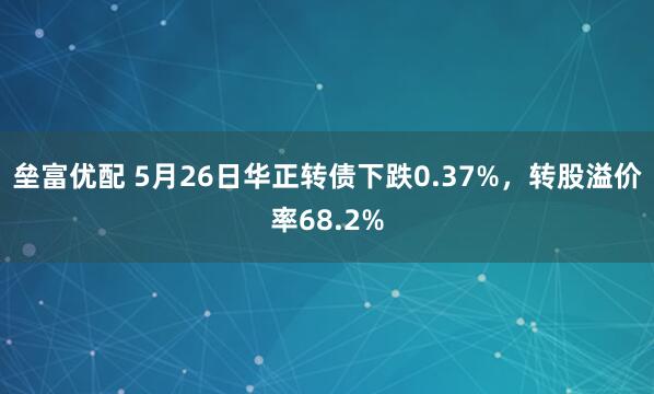 垒富优配 5月26日华正转债下跌0.37%，转股溢价率68.2%