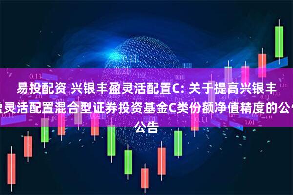 易投配资 兴银丰盈灵活配置C: 关于提高兴银丰盈灵活配置混合型证券投资基金C类份额净值精度的公告