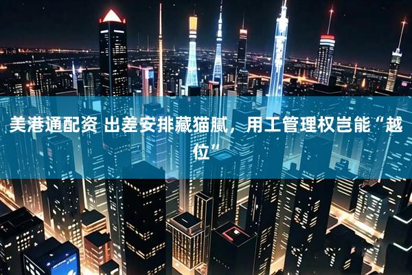 美港通配资 出差安排藏猫腻，用工管理权岂能“越位”