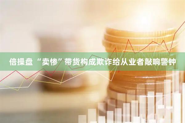 倍操盘 “卖惨”带货构成欺诈给从业者敲响警钟