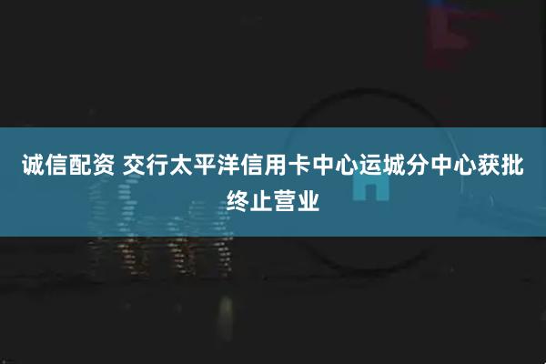诚信配资 交行太平洋信用卡中心运城分中心获批终止营业