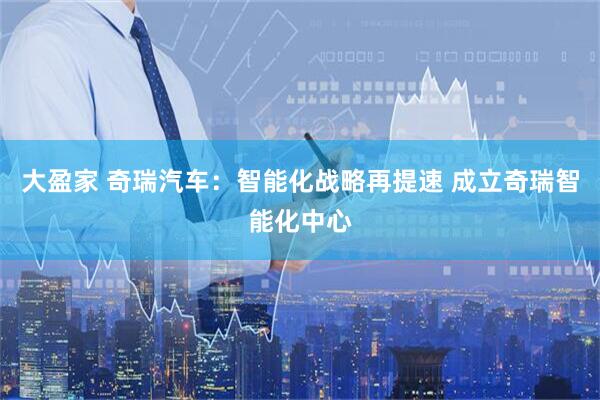大盈家 奇瑞汽车：智能化战略再提速 成立奇瑞智能化中心