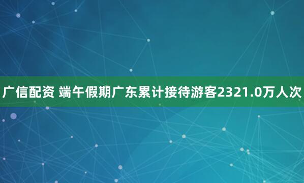广信配资 端午假期广东累计接待游客2321.0万人次