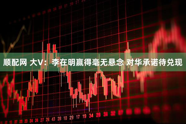 顺配网 大V：李在明赢得毫无悬念 对华承诺待兑现