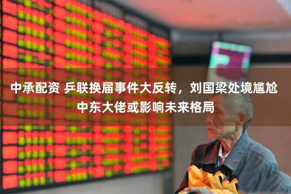 中承配资 乒联换届事件大反转，刘国梁处境尴尬 中东大佬或影响未来格局