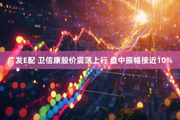 广发E配 卫信康股价震荡上行 盘中振幅接近10%