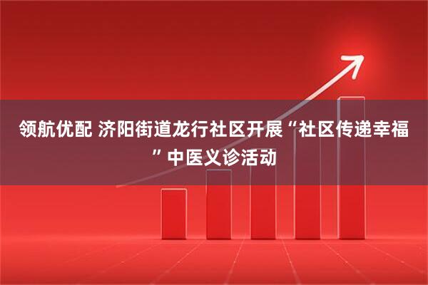 领航优配 济阳街道龙行社区开展“社区传递幸福”中医义诊活动