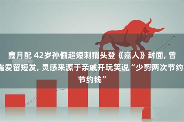 鑫月配 42岁孙俪超短刺猬头登《嘉人》封面, 曾透露爱留短发, 灵感来源于亲戚开玩笑说“少剪两次节约钱”