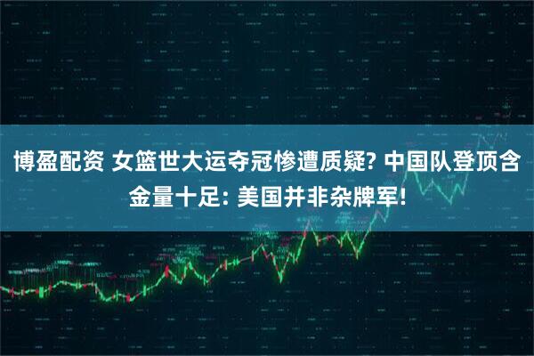 博盈配资 女篮世大运夺冠惨遭质疑? 中国队登顶含金量十足: 美国并非杂牌军!