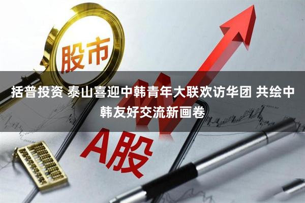 括普投资 泰山喜迎中韩青年大联欢访华团 共绘中韩友好交流新画卷