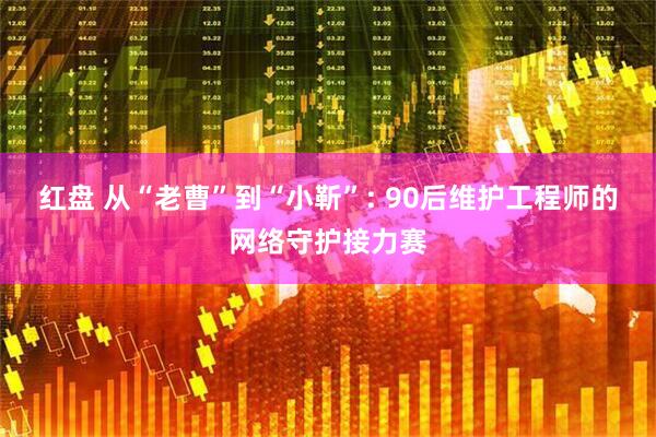 红盘 从“老曹”到“小靳”: 90后维护工程师的网络守护接力赛