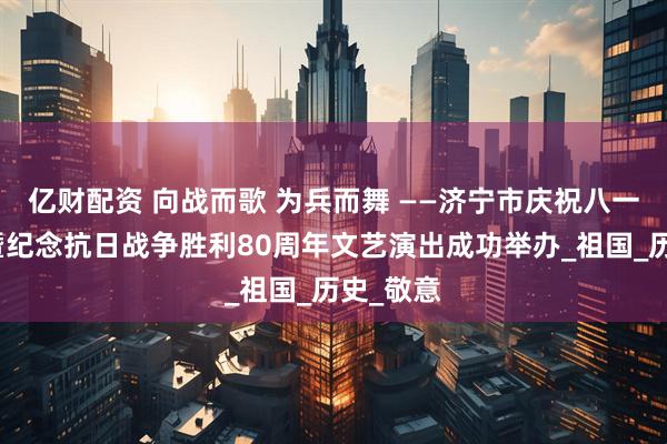 亿财配资 向战而歌 为兵而舞 ——济宁市庆祝八一建军节暨纪念抗日战争胜利80周年文艺演出成功举办_祖国_历史_敬意