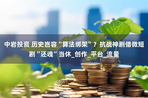 中岩投资 历史岂容“算法绑架”？抗战神剧借微短剧“还魂”当休_创作_平台_流量