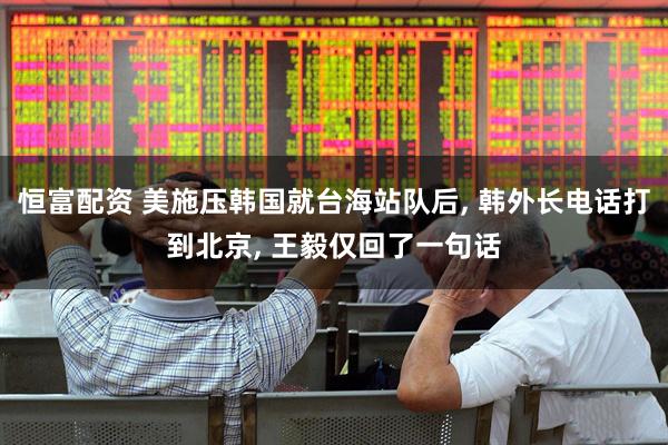 恒富配资 美施压韩国就台海站队后, 韩外长电话打到北京, 王毅仅回了一句话