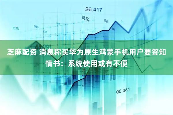 芝麻配资 消息称买华为原生鸿蒙手机用户要签知情书：系统使用或有不便