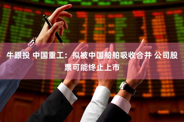 牛跟投 中国重工：拟被中国船舶吸收合并 公司股票可能终止上市