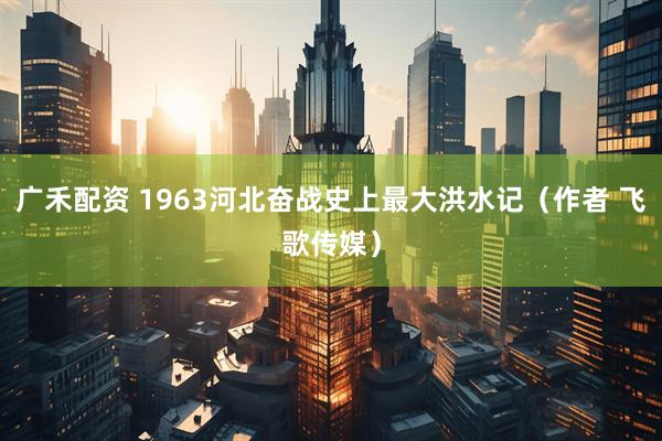 广禾配资 1963河北奋战史上最大洪水记（作者 飞歌传媒）