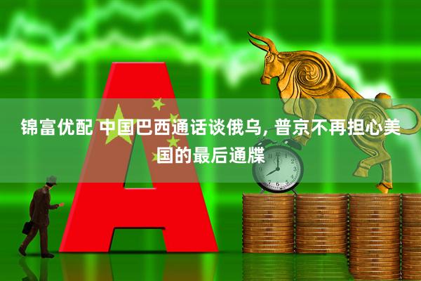 锦富优配 中国巴西通话谈俄乌, 普京不再担心美国的最后通牒