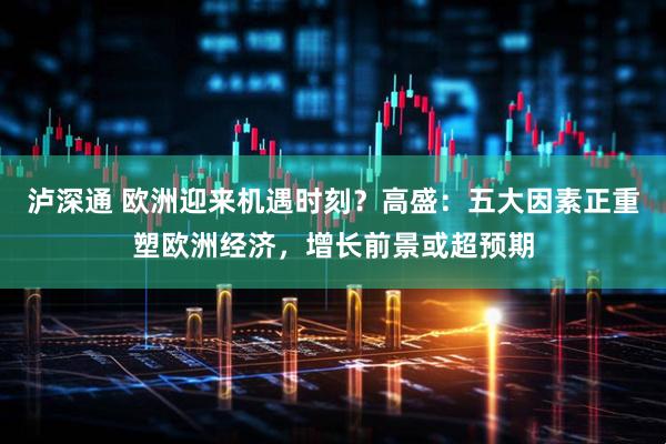 泸深通 欧洲迎来机遇时刻？高盛：五大因素正重塑欧洲经济，增长前景或超预期
