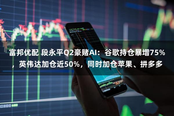 富邦优配 段永平Q2豪赌AI：谷歌持仓暴增75%，英伟达加仓近50%，同时加仓苹果、拼多多