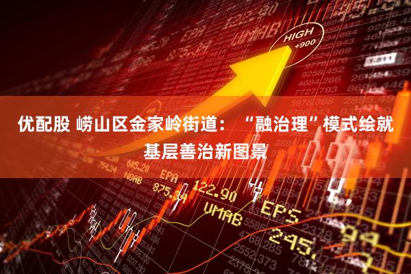 优配股 崂山区金家岭街道： “融治理”模式绘就基层善治新图景