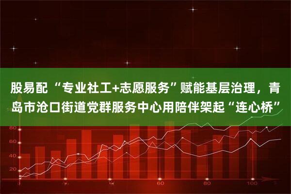 股易配 “专业社工+志愿服务”赋能基层治理，青岛市沧口街道党群服务中心用陪伴架起“连心桥”