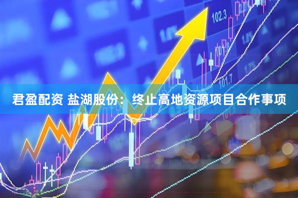 君盈配资 盐湖股份：终止高地资源项目合作事项