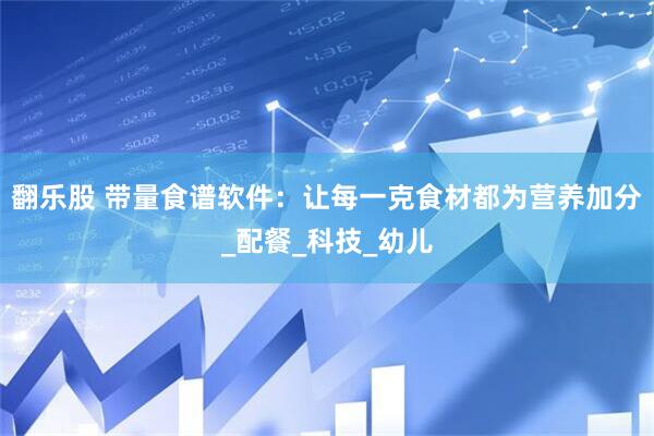 翻乐股 带量食谱软件：让每一克食材都为营养加分_配餐_科技_幼儿