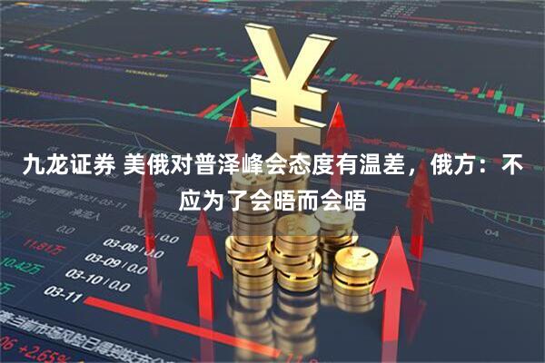 九龙证券 美俄对普泽峰会态度有温差，俄方：不应为了会晤而会晤