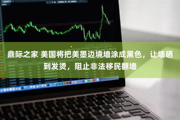 鼎际之家 美国将把美墨边境墙涂成黑色，让墙晒到发烫，阻止非法移民翻墙