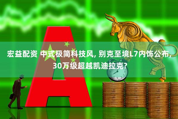 宏益配资 中式极简科技风, 别克至境L7内饰公布, 30万级超越凯迪拉克?