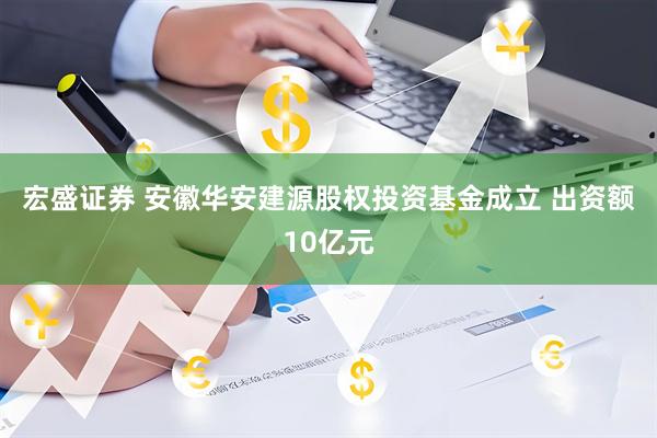 宏盛证券 安徽华安建源股权投资基金成立 出资额10亿元