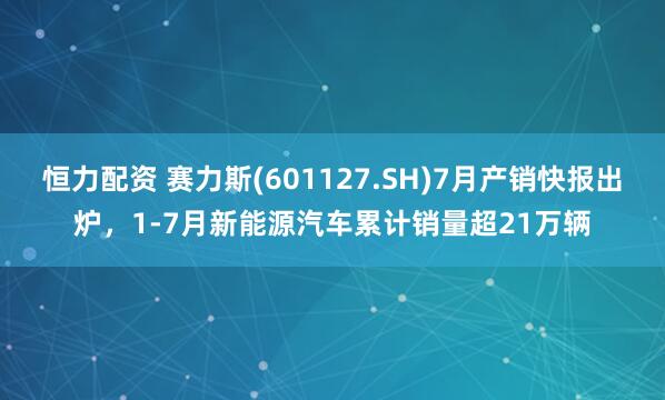 恒力配资 赛力斯(601127.SH)7月产销快报出炉，1-7月新能源汽车累计销量超21万辆