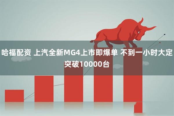 哈福配资 上汽全新MG4上市即爆单 不到一小时大定突破10000台
