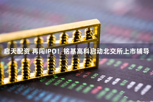启天配资 再闯IPO！铭基高科启动北交所上市辅导