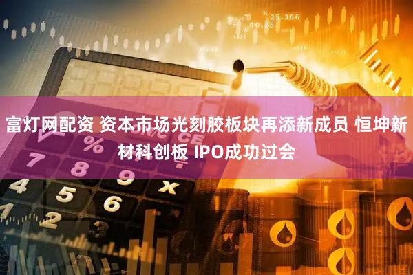 富灯网配资 资本市场光刻胶板块再添新成员 恒坤新材科创板 IPO成功过会