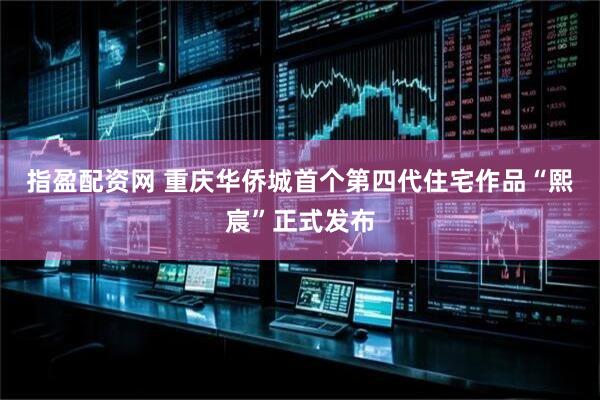 指盈配资网 重庆华侨城首个第四代住宅作品“熙宸”正式发布