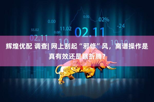辉煌优配 调查| 网上刮起“邪修”风，离谱操作是真有效还是瞎折腾？