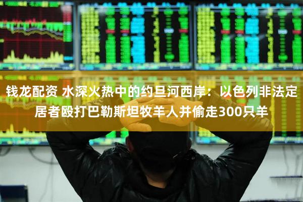 钱龙配资 水深火热中的约旦河西岸：以色列非法定居者殴打巴勒斯坦牧羊人并偷走300只羊