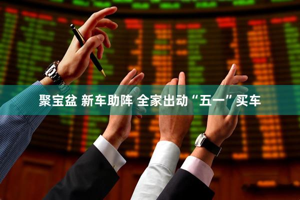 聚宝盆 新车助阵 全家出动“五一”买车