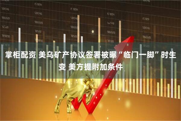 掌柜配资 美乌矿产协议签署被曝“临门一脚”时生变 美方提附加条件