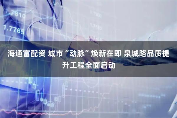 海通富配资 城市“动脉”焕新在即 泉城路品质提升工程全面启动