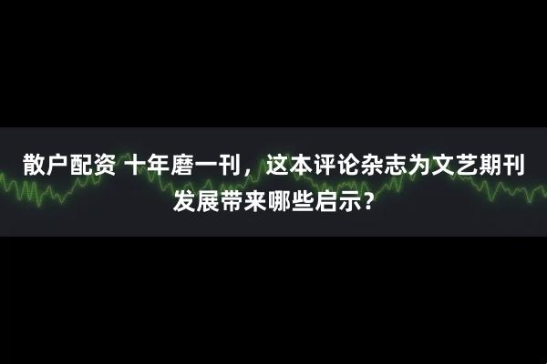 散户配资 十年磨一刊,这本评论杂志为文艺期刊发展带来哪些启示?