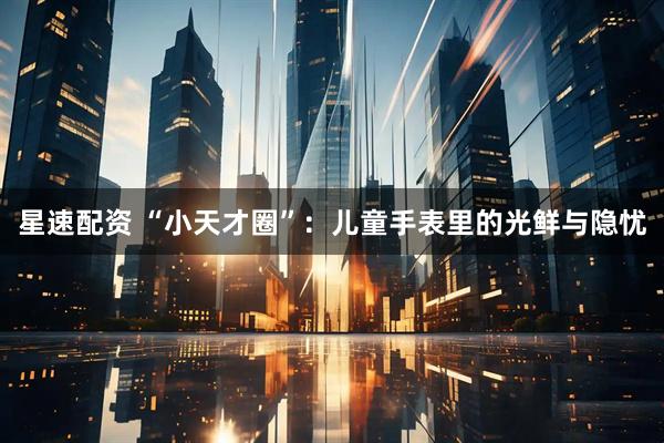 星速配资 “小天才圈”：儿童手表里的光鲜与隐忧