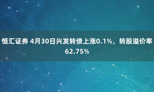 恒汇证券 4月30日兴发转债上涨0.1%，转股溢价率62.75%