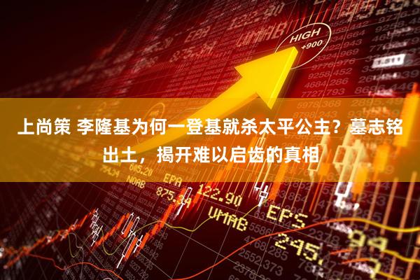 上尚策 李隆基为何一登基就杀太平公主？墓志铭出土，揭开难以启齿的真相