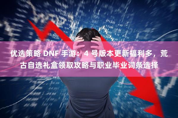 优选策略 DNF 手游：4 号版本更新福利多，荒古自选礼盒领取攻略与职业毕业词条选择