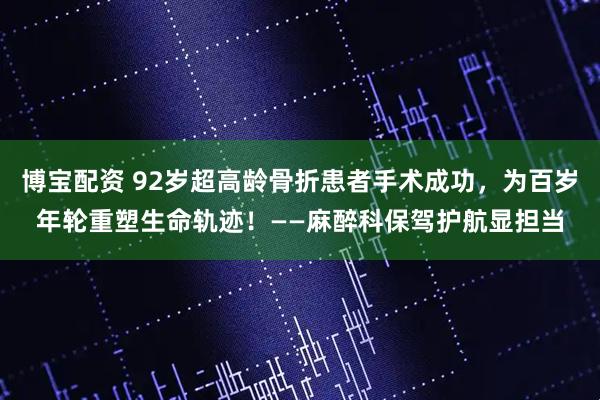 博宝配资 92岁超高龄骨折患者手术成功，为百岁年轮重塑生命轨迹！——麻醉科保驾护航显担当