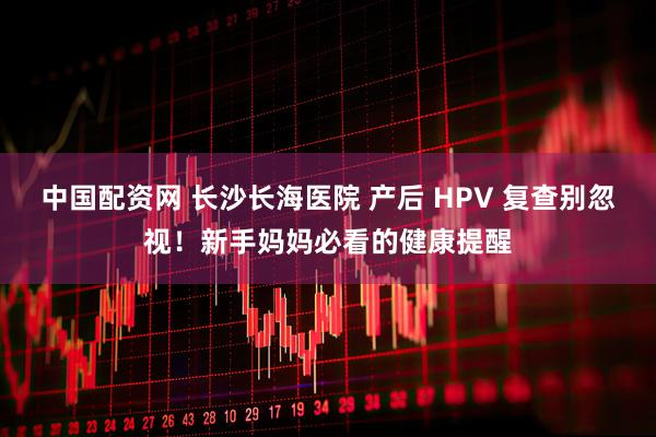中国配资网 长沙长海医院 产后 HPV 复查别忽视!新手妈妈必看的健康提醒
