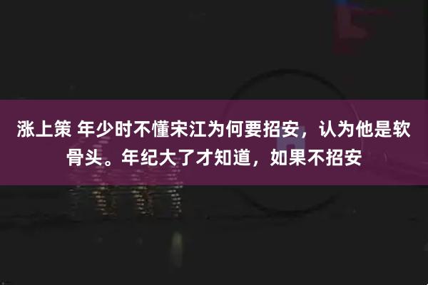 涨上策 年少时不懂宋江为何要招安,认为他是软骨头。年纪大了才知道,如果不招安